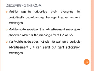 DISCOVERING THE COA
 Mobile agents advertise their presence by
periodically broadcasting the agent advertisement
messages
 Mobile node receives the advertisement messages
observes whether the message from HA or FA
 If a Mobile node does not wish to wait for a periodic
advertisement , it can send out gent solicitation
messages
19
 