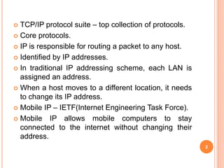  TCP/IP protocol suite – top collection of protocols.
 Core protocols.
 IP is responsible for routing a packet to any host.
 Identified by IP addresses.
 In traditional IP addressing scheme, each LAN is
assigned an address.
 When a host moves to a different location, it needs
to change its IP address.
 Mobile IP – IETF(Internet Engineering Task Force).
 Mobile IP allows mobile computers to stay
connected to the internet without changing their
address.
2
 