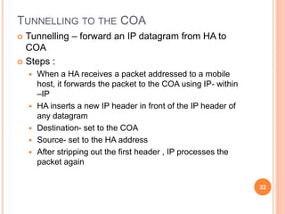 TUNNELLING TO THE COA
 Tunnelling – forward an IP datagram from HA to
COA
 Steps :
 When a HA receives a packet addressed to a mobile
host, it forwards the packet to the COA using IP- within
–IP
 HA inserts a new IP header in front of the IP header of
any datagram
 Destination- set to the COA
 Source- set to the HA address
 After stripping out the first header , IP processes the
packet again
22
 
