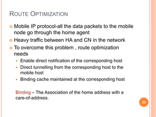 ROUTE OPTIMIZATION
 Mobile IP protocol-all the data packets to the mobile
node go through the home agent
 Heavy traffic between HA and CN in the network
 To overcome this problem , route optimization
needs
 Enable direct notification of the corresponding host
 Direct tunnelling from the corresponding host to the
mobile host
 Binding cache maintained at the corresponding host
Binding – The Association of the home address with a
care-of-address.
23
 