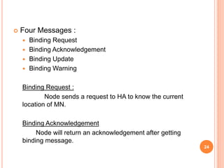  Four Messages :
 Binding Request
 Binding Acknowledgement
 Binding Update
 Binding Warning
Binding Request :
Node sends a request to HA to know the current
location of MN.
Binding Acknowledgement
Node will return an acknowledgement after getting
binding message.
24
 