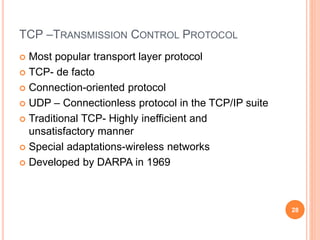 TCP –TRANSMISSION CONTROL PROTOCOL
 Most popular transport layer protocol
 TCP- de facto
 Connection-oriented protocol
 UDP – Connectionless protocol in the TCP/IP suite
 Traditional TCP- Highly inefficient and
unsatisfactory manner
 Special adaptations-wireless networks
 Developed by DARPA in 1969
28
 