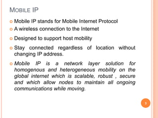 MOBILE IP
 Mobile IP stands for Mobile Internet Protocol
 A wireless connection to the Internet
 Designed to support host mobility
 Stay connected regardless of location without
changing IP address.
 Mobile IP is a network layer solution for
homogenous and heterogeneous mobility on the
global internet which is scalable, robust , secure
and which allow nodes to maintain all ongoing
communications while moving.
3
 