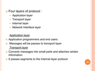  Four layers of protocol :
 Application layer
 Transport layer
 Internet layer
 Network Interface layer
Application layer
 Application programmers and end users
 Messages will be passes to transport layer
Transport layer
 Converts messages into small parts and attaches certain
information.
 It passes segments to the Internet layer protocol
30
 