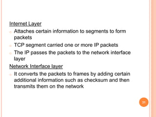 Internet Layer
o Attaches certain information to segments to form
packets
o TCP segment carried one or more IP packets
o The IP passes the packets to the network interface
layer
Network Interface layer
o It converts the packets to frames by adding certain
additional information such as checksum and then
transmits them on the network
31
 