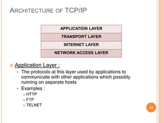 ARCHITECTURE OF TCP/IP
 Application Layer :
 The protocols at this layer used by applications to
communicate with other applications which possibly
running on separate hosts
 Examples :
 HTTP
 FTP
 TELNET
34
APPLICATION LAYER
TRANSPORT LAYER
INTERNET LAYER
NETWORK ACCESS LAYER
 