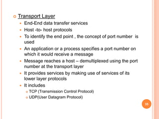  Transport Layer
 End-End data transfer services
 Host -to- host protocols
 To identify the end point , the concept of port number is
used
 An application or a process specifies a port number on
which it would receive a message
 Message reaches a host – demultiplexed using the port
number at the transport layer
 It provides services by making use of services of its
lower layer protocols
 It includes
 TCP (Transmission Control Protocol)
 UDP(User Datagram Protocol)
35
 