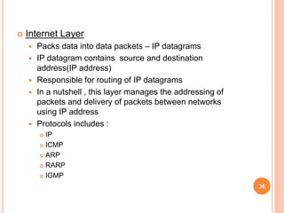  Internet Layer
 Packs data into data packets – IP datagrams
 IP datagram contains source and destination
address(IP address)
 Responsible for routing of IP datagrams
 In a nutshell , this layer manages the addressing of
packets and delivery of packets between networks
using IP address
 Protocols includes :
 IP
 ICMP
 ARP
 RARP
 IGMP
36
 