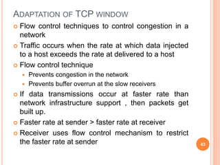 ADAPTATION OF TCP WINDOW
 Flow control techniques to control congestion in a
network
 Traffic occurs when the rate at which data injected
to a host exceeds the rate at delivered to a host
 Flow control technique
 Prevents congestion in the network
 Prevents buffer overrun at the slow receivers
 If data transmissions occur at faster rate than
network infrastructure support , then packets get
built up.
 Faster rate at sender > faster rate at receiver
 Receiver uses flow control mechanism to restrict
the faster rate at sender 43
 
