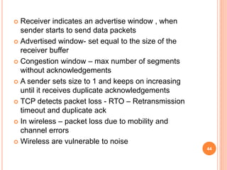  Receiver indicates an advertise window , when
sender starts to send data packets
 Advertised window- set equal to the size of the
receiver buffer
 Congestion window – max number of segments
without acknowledgements
 A sender sets size to 1 and keeps on increasing
until it receives duplicate acknowledgements
 TCP detects packet loss - RTO – Retransmission
timeout and duplicate ack
 In wireless – packet loss due to mobility and
channel errors
 Wireless are vulnerable to noise
44
 