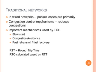 TRADITIONAL NETWORKS
 In wired networks - packet losses are primarily
 Congestion control mechanisms – reduces
congestions
 Important mechanisms used by TCP
 Slow start
 Congestion Avoidance
 Fast retransmit / fast recovery
RTT – Round Trip Time
RTO calculated based on RTT
46
 