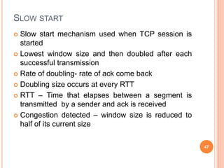 SLOW START
 Slow start mechanism used when TCP session is
started
 Lowest window size and then doubled after each
successful transmission
 Rate of doubling- rate of ack come back
 Doubling size occurs at every RTT
 RTT – Time that elapses between a segment is
transmitted by a sender and ack is received
 Congestion detected – window size is reduced to
half of its current size
47
 