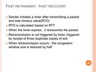 FAST RETRANSMIT /FAST RECOVERY
 Sender initiates a timer after transmitting a packet
and sets timeout value(RTO)
 RTO is calculated based on RTT
 When the timer expires , it retransmits the packet
 Retransmission is not triggered by timer, triggered
by receipt of three duplicate copies of ack
 When retransmission occurs , the congestion
window size is reduced by half
49
 