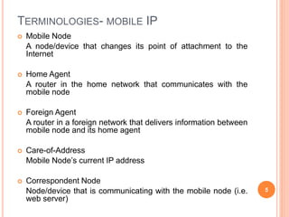 TERMINOLOGIES- MOBILE IP
 Mobile Node
A node/device that changes its point of attachment to the
Internet
 Home Agent
A router in the home network that communicates with the
mobile node
 Foreign Agent
A router in a foreign network that delivers information between
mobile node and its home agent
 Care-of-Address
Mobile Node’s current IP address
 Correspondent Node
Node/device that is communicating with the mobile node (i.e.
web server)
5
 