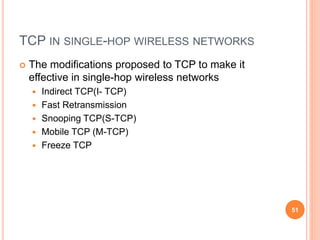 TCP IN SINGLE-HOP WIRELESS NETWORKS
 The modifications proposed to TCP to make it
effective in single-hop wireless networks
 Indirect TCP(I- TCP)
 Fast Retransmission
 Snooping TCP(S-TCP)
 Mobile TCP (M-TCP)
 Freeze TCP
51
 