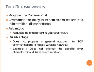FAST RETRANSMISSION
 Proposed by Caceres et al
 Overcomes the delay in transmissions caused due
to intermittent disconnections
 Advantage
 Reduces the time for MH to get reconnected
 Disadvantage
 Does not propose a general approach for TCP
communications in mobile wireless networks
 Example : Does not address the specific error
characteristics of the wireless medium
54
 