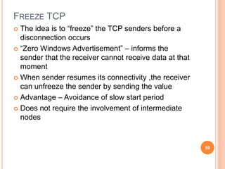FREEZE TCP
 The idea is to “freeze” the TCP senders before a
disconnection occurs
 “Zero Windows Advertisement” – informs the
sender that the receiver cannot receive data at that
moment
 When sender resumes its connectivity ,the receiver
can unfreeze the sender by sending the value
 Advantage – Avoidance of slow start period
 Does not require the involvement of intermediate
nodes
59
 