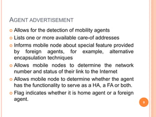 AGENT ADVERTISEMENT
 Allows for the detection of mobility agents
 Lists one or more available care-of addresses
 Informs mobile node about special feature provided
by foreign agents, for example, alternative
encapsulation techniques
 Allows mobile nodes to determine the network
number and status of their link to the Internet
 Allows mobile node to determine whether the agent
has the functionality to serve as a HA, a FA or both.
 Flag indicates whether it is home agent or a foreign
agent.
9
 