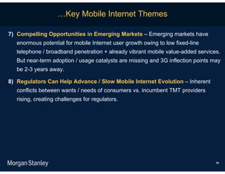 …Key Mobile Internet Themes

7) Compelling Opportunities in Emerging Markets – Emerging markets have
   enormous potential for mobile Internet user growth owing to low fixed-line
   telephone / broadband penetration + already vibrant mobile value-added services.
   But near-term adoption / usage catalysts are missing and 3G inflection points may
   be 2-3 years away.

8) Regulators Can Help Advance / Slow Mobile Internet Evolution – Inherent
   conflicts between wants / needs of consumers vs. incumbent TMT providers
   rising, creating challenges for regulators.




                                                                                  10
 