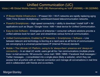 Unified Communication (UC)
Voice (~4B Global Mobile Users) / SMS (3B) Reincarnating as VoIP (550MM) + IM (520MM)


  IP-Based Mobile Infrastructure – IP-based 3G+ / Wi-Fi networks are rapidly replacing aging
   TDM (Time Division Multiplexing) / switchboard-based telecommunication networks.

  Powerful Smartphones – High speed connectivity + ability to download / install VoIP + IM
   applications such as Skype / Google Voice / AIM = ideal device for Unified Communication.
  Easy-to-Use Software – Emergence of enterprise + consumer software solutions provide a
   unified address book for each user and streamlines various forms of communication.
  Unified Communications, Enabled by IP Networks + Smartphones + Software – Line
   between telecom and technology is blurring at a rapid pace as all forms of communication
   are converging to a universal packet-based IP (Internet Protocol) standard.
  Mobile = The Ultimate UC Platform, owing to its ‘always-there’ presence and ‘always-on’
   connectivity – In an ideal UC world, users get all his / her communications (multiple phone
   lines / e-mail accounts / IM accounts / voice mail / SMS / MMS / Facebook Wall messages /
   Twitter messages…) consolidated into a single place (likely a website), which they can
   access from anywhere with an Internet connection and manage all conversations in real time
   and in collaboration with friends and co-workers.



                                                                                              109
 