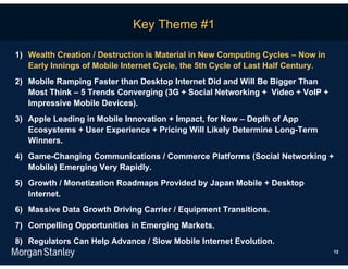 Key Theme #1

1) Wealth Creation / Destruction is Material in New Computing Cycles – Now in
   Early Innings of Mobile Internet Cycle, the 5th Cycle of Last Half Century.
2) Mobile Ramping Faster than Desktop Internet Did and Will Be Bigger Than
   Most Think – 5 Trends Converging (3G + Social Networking + Video + VoIP +
   Impressive Mobile Devices).
3) Apple Leading in Mobile Innovation + Impact, for Now – Depth of App
   Ecosystems + User Experience + Pricing Will Likely Determine Long-Term
   Winners.
4) Game-Changing Communications / Commerce Platforms (Social Networking +
   Mobile) Emerging Very Rapidly.
5) Growth / Monetization Roadmaps Provided by Japan Mobile + Desktop
   Internet.
6) Massive Data Growth Driving Carrier / Equipment Transitions.
7) Compelling Opportunities in Emerging Markets.
8) Regulators Can Help Advance / Slow Mobile Internet Evolution.
                                                                                 12
 