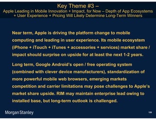 Key Theme #3 –
Apple Leading in Mobile Innovation + Impact, for Now – Depth of App Ecosystems
     + User Experience + Pricing Will Likely Determine Long-Term Winners



    Near term, Apple is driving the platform change to mobile
    computing and leading in user experience. Its mobile ecosystem
    (iPhone + iTouch + iTunes + accessories + services) market share /
    impact should surprise on upside for at least the next 1-2 years.

    Long term, Google Android’s open / free operating system
    (combined with clever device manufacturers), standardization of
    more powerful mobile web browsers, emerging markets
    competition and carrier limitations may pose challenges to Apple’s
    market share upside. RIM may maintain enterprise lead owing to
    installed base, but long-term outlook is challenged.

                                                                           128
 