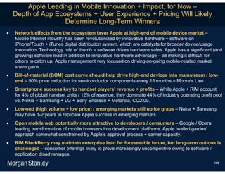 Apple Leading in Mobile Innovation + Impact, for Now –
    Depth of App Ecosystems + User Experience + Pricing Will Likely
                    Determine Long-Term Winners
   Network effects from the ecosystem favor Apple at high-end of mobile device market –
    Mobile Internet industry has been revolutionized by innovative hardware + software on
    iPhone/Touch + iTunes digital distribution system, which are catalysts for broader device/usage
    innovation. Technology rule of thumb = software drives hardware sales. Apple has a significant (and
    growing) software lead in addition to innovative hardware advantage – all making it difficult for
    others to catch up. Apple management very focused on driving on-going mobile-related market
    share gains.
   Bill-of-material (BOM) cost curve should help drive high-end devices into mainstream / low-
    end – 50% price reduction for semiconductor components every 18 months = Moore’s Law.
   Smartphone success key to handset players’ revenue + profits – While Apple + RIM account
    for 4% of global handset units / 12% of revenue, they dominate 44% of industry operating profit pool
    vs. Nokia + Samsung + LG + Sony Ericsson + Motorola, CQ2:09.
   Low-end (high volume + low price) / emerging markets still up for grabs – Nokia + Samsung
    may have 1-2 years to replicate Apple success in emerging markets.
   Open mobile web potentially more attractive to developers / consumers – Google / Opera
    leading transformation of mobile browsers into development platforms. Apple ‘walled garden’
    approach somewhat constrained by Apple’s approval process + carrier capacity.
   RIM BlackBerry may maintain enterprise lead for foreseeable future, but long-term outlook is
    challenged – consumer offerings likely to prove increasingly uncompetitive owing to software /
    application disadvantages.
                                                                                                    129
 
