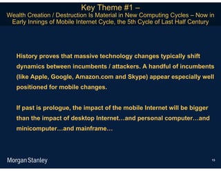 Key Theme #1 –
Wealth Creation / Destruction Is Material in New Computing Cycles – Now in
 Early Innings of Mobile Internet Cycle, the 5th Cycle of Last Half Century




   History proves that massive technology changes typically shift
   dynamics between incumbents / attackers. A handful of incumbents
   (like Apple, Google, Amazon.com and Skype) appear especially well
   positioned for mobile changes.


   If past is prologue, the impact of the mobile Internet will be bigger
   than the impact of desktop Internet…and personal computer…and
   minicomputer…and mainframe…



                                                                           13
 