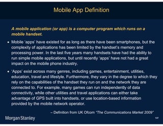 Mobile App Definition


  A mobile application (or app) is a computer program which runs on a
  mobile handset.
 Mobile ‘apps’ have existed for as long as there have been smartphones, but the
  complexity of applications has been limited by the handset’s memory and
  processing power. In the last five years many handsets have had the ability to
  run simple mobile applications, but until recently ‘apps’ have not had a great
  impact on the mobile phone industry.
 ‘Apps’ exist across many genres, including games, entertainment, utilities,
  education, travel and lifestyle. Furthermore, they vary in the degree to which they
  rely on the capabilities of the handset they run on and the network they are
  connected to. For example, many games can run independently of data
  connectivity, while other utilities and travel applications can either take
  advantage of GPS built into handsets, or use location-based information
  provided by the mobile network operator.

                        – Definition from UK Ofcom “The Communications Market 2009”
                                                                                      137
 