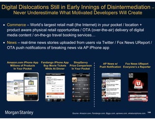Digital Dislocations Still in Early Innings of Disintermediation –
      Never Underestimate What Motivated Developers Will Create

 Commerce – World’s largest retail mall (the Internet) in your pocket / location +
  product aware physical retail opportunities / OTA (over-the-air) delivery of digital
  media content / on-the-go travel booking services…
 News – real-time news stories uploaded from users via Twitter / Fox News UReport /
  OTA push notifications of breaking news via AP iPhone app


  Amazon.com iPhone App    Fandango iPhone App    ShopSavvy
                                                                              AP News w/       Fox News UReport
    Millions of Products     Buy Movie Tickets Price Comparison
                                                                            Push Notification Everyone’s a Reporter
       In Your Pocket         While At Dinner   In Your Pocket




                                                 Source: Amazon.com, Fandango.com, Biggu.com, apnews.com, whatsoniphone.com. 144
 