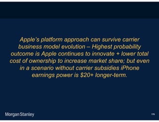 Apple’s platform approach can survive carrier
   business model evolution – Highest probability
outcome is Apple continues to innovate + lower total
cost of ownership to increase market share; but even
   in a scenario without carrier subsidies iPhone
         earnings power is $20+ longer-term.




                                                       170
 