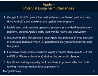 Apple –
                 Potential Long-Term Challenges

1. Google Android’s open + low cost features + motivated partners may
   drive Android’s unit market share upside over long-term

2. Mobile web could replace operating systems as standard development
   platform, eroding Apple’s early lead with its native app ecosystem

3. Incumbents (like Nokia) could have Apple-like potential (if they execute)
   in emerging markets where 3G penetration likely to remain low for next
   few years

4. Exclusive carrier deals could limit Apple’s market share upside – AT&T
   (~45% of iPhone subscribers) strained by demand / change

5. Insufficient battery capacity could continue to prevent effective multi-
   tasking (running simultaneous applications)
                                                                              177
 