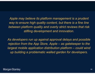 Apple may believe its platform management is a prudent
way to ensure high quality content, but there is a fine line
between platform quality and overly strict reviews that risk
          stifling development and innovation.

As developers run up against approval delays and possible
 rejection from the App Store, Apple – as gatekeeper to the
largest mobile application distribution platform – could wind
   up building a problematic walled garden for developers.




                                                                181
 