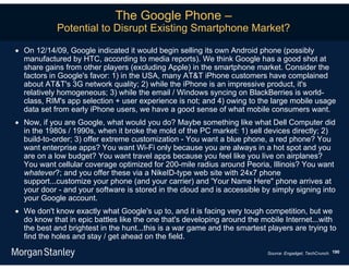 The Google Phone –
            Potential to Disrupt Existing Smartphone Market?

 On 12/14/09, Google indicated it would begin selling its own Android phone (possibly
  manufactured by HTC, according to media reports). We think Google has a good shot at
  share gains from other players (excluding Apple) in the smartphone market. Consider the
  factors in Google's favor: 1) in the USA, many AT&T iPhone customers have complained
  about AT&T's 3G network quality; 2) while the iPhone is an impressive product, it's
  relatively homogeneous; 3) while the email / Windows syncing on BlackBerries is world-
  class, RIM's app selection + user experience is not; and 4) owing to the large mobile usage
  data set from early iPhone users, we have a good sense of what mobile consumers want.
 Now, if you are Google, what would you do? Maybe something like what Dell Computer did
  in the 1980s / 1990s, when it broke the mold of the PC market: 1) sell devices directly; 2)
  build-to-order; 3) offer extreme customization - You want a blue phone, a red phone? You
  want enterprise apps? You want Wi-Fi only because you are always in a hot spot and you
  are on a low budget? You want travel apps because you feel like you live on airplanes?
  You want cellular coverage optimized for 200-mile radius around Peoria, Illinois? You want
  whatever?; and you offer these via a NikeID-type web site with 24x7 phone
  support...customize your phone (and your carrier) and 'Your Name Here" phone arrives at
  your door - and your software is stored in the cloud and is accessible by simply signing into
  your Google account.
 We don't know exactly what Google's up to, and it is facing very tough competition, but we
  do know that in epic battles like the one that's developing around the mobile Internet...with
  the best and brightest in the hunt...this is a war game and the smartest players are trying to
  find the holes and stay / get ahead on the field.

                                                                           Source: Engadget, TechCrunch. 190
 