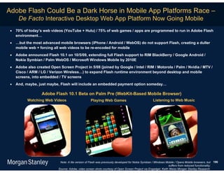 Adobe Flash Could Be a Dark Horse in Mobile App Platforms Race –
      De Facto Interactive Desktop Web App Platform Now Going Mobile
    70% of today’s web videos (YouTube + Hulu) / 75% of web games / apps are programmed to run in Adobe Flash
     environment…
    …but the most advanced mobile browsers (iPhone / Android / WebOS) do not support Flash, creating a duller
     mobile web + forcing all web videos to be re-encoded for mobile
    Adobe announced Flash 10.1 on 10/5/09, extending full Flash support to RIM BlackBerry / Google Android /
     Nokia Symbian / Palm WebOS / Microsoft Windows Mobile by 2010E
    Adobe also created Open Screen Project in 5/08 (joined by Google / Intel / RIM / Motorola / Palm / Nvidia / MTV /
     Cisco / ARM / LG / Verizon Wireless…) to expand Flash runtime environment beyond desktop and mobile
     screens, into embedded / TV screens
    And, maybe, just maybe, Flash will include an embedded payment option someday…

                   Adobe Flash 10.1 Beta on Palm Pre (WebKit-Based Mobile Browser)
           Watching Web Videos                       Playing Web Games                               Listening to Web Music




                              Note: A lite version of Flash was previously developed for Nokia Symbian / Windows Mobile / Opera Mobile browsers, but 196
                                                                                                                  suffers from reduced functionality;
                             Source: Adobe, video screen shots courtesy of Open Screen Project via Engadget, Keith Weiss Morgan Stanley Research.
 