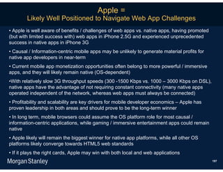Apple =
        Likely Well Positioned to Navigate Web App Challenges
• Apple is well aware of benefits / challenges of web apps vs. native apps, having promoted
(but with limited success with) web apps in iPhone 2.5G and experienced unprecedented
success in native apps in iPhone 3G
• Causal / Information-centric mobile apps may be unlikely to generate material profits for
native app developers in near-term
• Current mobile app monetization opportunities often belong to more powerful / immersive
apps, and they will likely remain native (OS-dependent)
•With relatively slow 3G throughput speeds (300 -1500 Kbps vs. 1000 – 3000 Kbps on DSL),
native apps have the advantage of not requiring constant connectivity (many native apps
operated independent of the network, whereas web apps must always be connected)
• Profitability and scalability are key drivers for mobile developer economics – Apple has
proven leadership in both areas and should prove to be the long-term winner
• In long term, mobile browsers could assume the OS platform role for most causal /
information-centric applications, while gaming / immersive entertainment apps could remain
native
• Apple likely will remain the biggest winner for native app platforms, while all other OS
platforms likely converge towards HTML5 web standards
• If it plays the right cards, Apple may win with both local and web applications
                                                                                              197
 