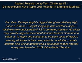 Apple’s Potential Long-Term Challenge #3 –
Do Incumbents Have Apple-Like Potential In Emerging Markets?




   Our View: Perhaps Apple’s biggest risk given relatively high
    prices of iPhone + English language bias of iPhone apps +
relatively slow deployment of 3G in emerging markets. All which
 may provide regional incumbent handset leaders more time to
  ‘catch up’ to Apple and endeavor to emulate some of Apple’s
   winning attributes in their own products. In addition, certain
  markets (like China) already has a developed mobile Internet
         ecosystem based on 2.xG Value-Added Services.



                                                               198
 