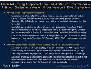 MediaTek Driving Adoption of Low-End White-Box Smartphones –
A Serious Challenger to Western Chipset Vendors in Emerging Markets
  Why has MediaTek been successful so far?
        Lowers barrier of entry for Chinese local handset makers to compete with global
         OEMs. Chinese handset makers does not have the R&D expertise of Nokia /
         Samsung. MediaTek offers a pre-packaged all-in-one solution that enables fast time
         to market.
        MediaTek-powered phones offer a different value proposition than global OEM
         brands. Nokia offers a very basic and reliable phone at rock bottom price; Chinese
         handset makers offer a feature rich phone (but lower quality) at slightly higher price.
        One of the few chipset vendors to offer a complete set of chips. In addition to selling
         baseband chips, MediaTek offers RF, Bluetooth, GPS, Wi-Fi, touchscreen controller,
         etc.
  Likelihood of continued success in other markets / future 3G / smartphone world?
        MediaTek plays “fast follower” strategy in 3G and smartphones. Although its market
         share initially will not be as high as in 2G feature phone, we believe it will pick up.
        The company is the #1 player for TD-SCDMA, China’s homegrown 3G technology.
        MediaTek offers a 2G smartphone solution to emerging markets (EM). Its bet is that
         EM consumers want the look / feel / function of a smartphone, but may not
         necessarily want to use / pay for the data services extensively.
                                                             Source: Company data, Bill Lu, Morgan Stanley Research. 208
 