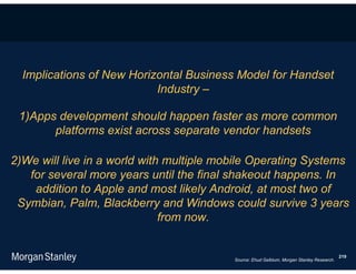 Implications of New Horizontal Business Model for Handset
                           Industry –

 1)Apps development should happen faster as more common
       platforms exist across separate vendor handsets

2)We will live in a world with multiple mobile Operating Systems
   for several more years until the final shakeout happens. In
    addition to Apple and most likely Android, at most two of
 Symbian, Palm, Blackberry and Windows could survive 3 years
                              from now.


                                                                                           219
                                          Source: Ehud Gelblum, Morgan Stanley Research.
 