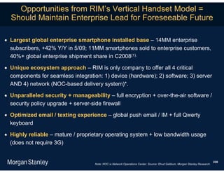 Opportunities from RIM’s Vertical Handset Model =
  Should Maintain Enterprise Lead for Foreseeable Future

 Largest global enterprise smartphone installed base – 14MM enterprise
  subscribers, +42% Y/Y in 5/09; 11MM smartphones sold to enterprise customers,
  40%+ global enterprise shipment share in C2008(1).

 Unique ecosystem approach – RIM is only company to offer all 4 critical
  components for seamless integration: 1) device (hardware); 2) software; 3) server
  AND 4) network (NOC-based delivery system)*.

 Unparalleled security + manageability – full encryption + over-the-air software /
  security policy upgrade + server-side firewall

 Optimized email / texting experience – global push email / IM + full Qwerty
  keyboard

 Highly reliable – mature / proprietary operating system + low bandwidth usage
  (does not require 3G)


                                                                                                                             228
                                    Note: NOC is Network Operations Center. Source: Ehud Gelblum, Morgan Stanley Research.
 