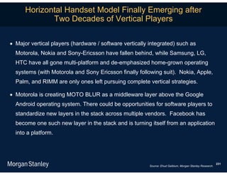Horizontal Handset Model Finally Emerging after
             Two Decades of Vertical Players

 Major vertical players (hardware / software vertically integrated) such as
  Motorola, Nokia and Sony-Ericsson have fallen behind, while Samsung, LG,
  HTC have all gone multi-platform and de-emphasized home-grown operating
  systems (with Motorola and Sony Ericsson finally following suit). Nokia, Apple,
  Palm, and RIMM are only ones left pursuing complete vertical strategies.

 Motorola is creating MOTO BLUR as a middleware layer above the Google
  Android operating system. There could be opportunities for software players to
  standardize new layers in the stack across multiple vendors. Facebook has
  become one such new layer in the stack and is turning itself from an application
  into a platform.




                                                                                                          231
                                                         Source: Ehud Gelblum, Morgan Stanley Research.
 
