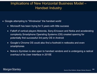 Implications of New Horizontal Business Model –
                       Handset Industry


 Google attempting to “Windowize” the handset world

     Microsoft has been trying for 5 years with little success

     Falloff of vertical players Motorola, Sony-Ericsson and Nokia and accelerating
      complexity Smartphone Operating Systems (OS) created opening for
      potentially first successful 3rd party OS in Android

     Google’s Chrome OS could also find a foothold in netbooks and even
      smartphones

     Nokia’s Symbian is also open to handset vendors and is undergoing a radical
      overhaul of its User Interface in 2010E




                                                                                                           232
                                                          Source: Ehud Gelblum, Morgan Stanley Research.
 