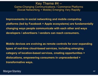 Key Theme #4 –
      Game-Changing Communications / Commerce Platforms
       (Social Networking + Mobile) Emerging Very Rapidly


Improvements in social networking and mobile computing
platforms (led by Facebook + Apple ecosystems) are fundamentally
changing ways people communicate with each other and ways
developers / advertisers / vendors can reach consumers.


Mobile devices are evolving as remote controls for ever expanding
types of real-time cloud-based services, including emerging
category of location-based services, creating opportunities +
dislocations, empowering consumers in unprecedented +
transformative ways.


                                                                    237
 