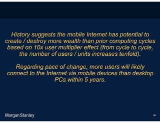History suggests the mobile Internet has potential to
create / destroy more wealth than prior computing cycles
 based on 10x user multiplier effect (from cycle to cycle,
     the number of users / units increases tenfold).

   Regarding pace of change, more users will likely
connect to the Internet via mobile devices than desktop
                  PCs within 5 years.




                                                          24
 