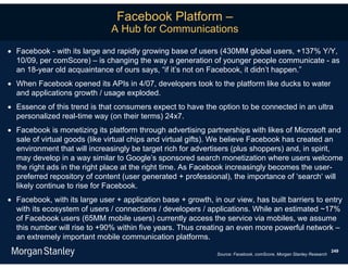 Facebook Platform –
                               A Hub for Communications

 Facebook - with its large and rapidly growing base of users (430MM global users, +137% Y/Y,
  10/09, per comScore) – is changing the way a generation of younger people communicate - as
  an 18-year old acquaintance of ours says, “if it’s not on Facebook, it didn’t happen.”
 When Facebook opened its APIs in 4/07, developers took to the platform like ducks to water
  and applications growth / usage exploded.
 Essence of this trend is that consumers expect to have the option to be connected in an ultra
  personalized real-time way (on their terms) 24x7.
 Facebook is monetizing its platform through advertising partnerships with likes of Microsoft and
  sale of virtual goods (like virtual chips and virtual gifts). We believe Facebook has created an
  environment that will increasingly be target rich for advertisers (plus shoppers) and, in spirit,
  may develop in a way similar to Google’s sponsored search monetization where users welcome
  the right ads in the right place at the right time. As Facebook increasingly becomes the user-
  preferred repository of content (user generated + professional), the importance of ‘search‘ will
  likely continue to rise for Facebook.
 Facebook, with its large user + application base + growth, in our view, has built barriers to entry
  with its ecosystem of users / connections / developers / applications. While an estimated ~17%
  of Facebook users (65MM mobile users) currently access the service via mobiles, we assume
  this number will rise to +90% within five years. Thus creating an even more powerful network –
  an extremely important mobile communication platforms.
                                                                                                                     249
                                                               Source: Facebook, comScore, Morgan Stanley Research
 