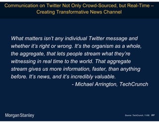 Communication on Twitter Not Only Crowd-Sourced, but Real-Time –
            Creating Transformative News Channel




  What matters isn’t any individual Twitter message and
  whether it’s right or wrong. It’s the organism as a whole,
  the aggregate, that lets people stream what they’re
  witnessing in real time to the world. That aggregate
  stream gives us more information, faster, than anything
  before. It’s news, and it’s incredibly valuable.
                               - Michael Arrington, TechCrunch




                                                   Source: TechCrunch, 11/08. 257
 