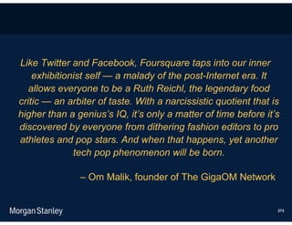 Like Twitter and Facebook, Foursquare taps into our inner
    exhibitionist self — a malady of the post-Internet era. It
   allows everyone to be a Ruth Reichl, the legendary food
critic — an arbiter of taste. With a narcissistic quotient that is
higher than a genius’s IQ, it’s only a matter of time before it’s
discovered by everyone from dithering fashion editors to pro
athletes and pop stars. And when that happens, yet another
              tech pop phenomenon will be born.

               – Om Malik, founder of The GigaOM Network


                                                                 273
 