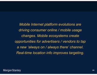 Mobile Internet platform evolutions are
  driving consumer online / mobile usage
    changes. Mobile ecosystems create
opportunities for advertisers / vendors to tap
 a new ‘always on / always there’ channel.
Real-time location info improves targeting.



                                                 290
 