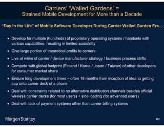 Carriers’ ‘Walled Gardens’ =
           Strained Mobile Development for More than a Decade

“Day in the Life” of Mobile Software Developer During Carrier Walled Garden Era…


   Develop for multiple (hundreds) of proprietary operating systems / handsets with
    various capabilities, resulting in limited scalability
   Give large portion of theoretical profits to carriers
   Live at whim of carrier / device manufacturer strategy / business process shifts
   Compete with global footprint (Finland / Korea / Japan / Taiwan) of other developers
    for consumer market share
   Endure long development times – often 18 months from inception of idea to getting
    app onto carrier deck of a phone
   Deal with constraints related to no alternative distribution channels besides official
    wireless carrier decks (for most users) + side loading (for advanced users)
   Deal with lack of payment systems other than carrier billing systems


                                                                                             292
 