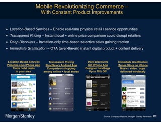 Mobile Revolutionizing Commerce –
                           With Constant Product Improvements


 Location-Based Services – Enable real-time physical retail / service opportunities
 Transparent Pricing – Instant local + online price comparison could disrupt retailers
 Deep Discounts – Invitation-only time-based selective sales gaining traction
 Immediate Gratification – OTA (over-the-air) instant digital product + content delivery


Location-Based Services        Transparent Pricing         Deep Discounts           Immediate Gratification
Priceline.com iPhone App     ShopSavvy Android App         Gilt iPhone App          iTunes Store on iPhone
    Finds hotel deals         Comparison shopping         Designer handbags           Music / video / apps
       in your area         among online + local stores     Up to 70% Off             delivered wirelessly




                                                                      Source: Company Reports, Morgan Stanley Research. 299
 